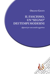 Il fascismo, un «segno» dei tempi moderni. Appunti per una analisi oggettiva libro di Giusti Oriano