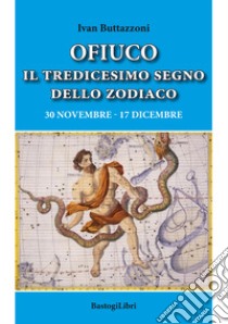 Ofiuco il tredicesimo segno dello zodiaco. 30 novembre-17 dicembre libro di Buttazzoni Ivan