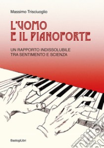 L'uomo e il pianoforte. Un rapporto indissolubile tra sentimento e scienza libro di Trisciuoglio Massimo