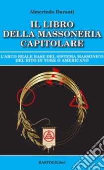 Il libro della massoneria capitolare. L'Arco reale base del sistema massonico del rito di York o americano libro di Duranti Almerindo