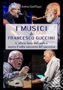 I musici di Francesco Guccini. L'altro lato del palco ovvero il volto nascosto del successo libro di Sanfilippo Andrea