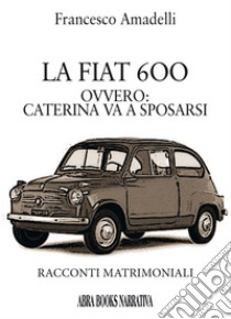 LAa Fiat 600 ovvero: Caterina va a sposarsi. Racconti matrimoniali libro di Amadelli Francesco