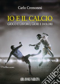 Io e il calcio. Gioco e lavoro, gioie e dolori libro di Cremonesi Carlo