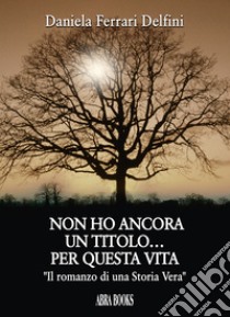 Non ho ancora un titolo... per questa vita. «Il romanzo di una storia vera» libro di Ferrari Delfini, Daniela