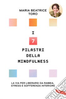 I 7 pilastri della mindfulness. La via per liberarsi da rabbia, stress e sofferenza interiore libro di Toro Maria Beatrice