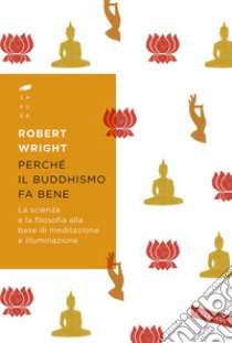 Perché il buddhismo fa bene. La scienza e la filosofia alla base di meditazione e illuminazione libro di Wright Robert