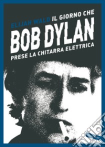 Il giorno che Bob Dylan prese la chitarra elettrica libro di Wald Elijah