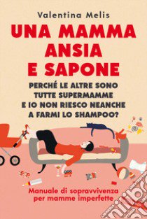 Una mamma ansia e sapone. Perché le altre sono tutte supermamme e io non riesco neanche a farmi lo shampoo? Manuale di sopravvivenza per mamme imperfette libro di Melis Valentina