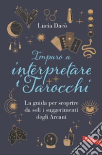 Imparo a interpretare i tarocchi. La guida completa per scoprire da soli i suggerimenti degli Arcani libro di Dacò Lucia