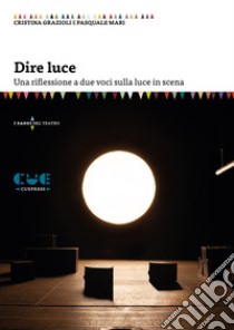 Dire luce. Una riflessione a due voci sulla luce in scena libro di Grazioli Cristina; Mari Pasquale