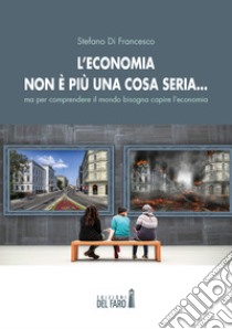 L'economia non è più una cosa seria... ma per comprendere il mondo bisogna capire l'economia libro di Di Francesco Stefano