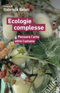 Ecologie complesse. Pensare l'arte oltre l'umano libro di Galati G. (cur.)