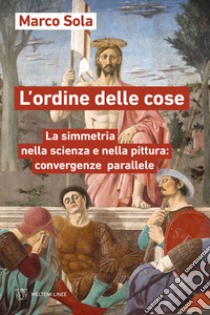 L'ordine delle cose. La simmetria nella scienza e nella pittura: convergenze parallele libro di Sola Marco