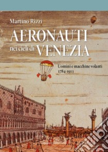 Aeronauti nei cieli di Venezia. Uomini e macchine volanti 1784-1911 libro di Rizzi Martino