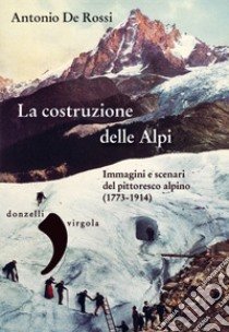 La costruzione delle Alpi. Immagini e scenari del pittoresco alpino (1773-1914) libro di De Rossi Antonio