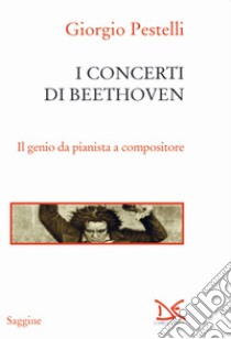 I concerti di Beethoven. Il genio da pianista a compositore libro di Pestelli Giorgio