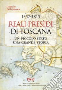 1557-1815. Reali Presidi di Toscana. Un piccolo stato, una grande storia libro di Della Monaca Gualtiero