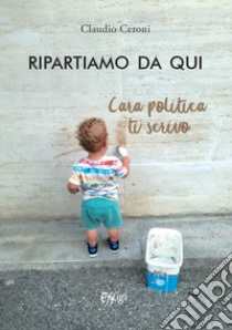 Ripartiamo da qui. Cara politica ti scrivo libro di Ceroni Claudio