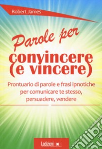 Parole per convincere (e per vincere) Prontuario di parole e frasi ipnotiche per comunicare te stesso, persuadere, vendere libro di James Robert