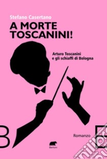 A morte Toscanini! Arturo Toscanini e gli schiaffi di Bologna libro di Casertano Stefano