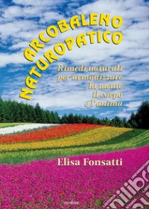 Arcobaleno naturopatico. Rimedi naturali per armonizzare la mente, il corpo e l'anima libro di Fonsatti Elisa