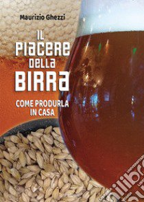 Il piacere della birra. Come produrla in casa libro di Ghezzi Maurizio