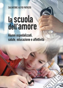 La scuola dell'amore. Alunni ospedalizzati, salute, educazione e affettività libro di Patrizio Salvatore Alfio