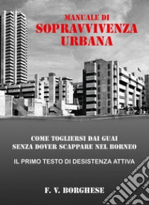 Manuale di sopravvivenza urbana. Come togliersi dai guai senza dover scappare nel Borneo libro di Borghese F. V.