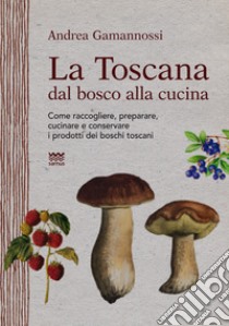 La Toscana dal bosco alla cucina. Come raccogliere, preparare, cucinare e conservare i prodotti dei boschi toscani libro di Gamannossi Andrea