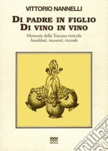 Di padre in figlio. Di vino in vino. Memorie della Toscana vinicola. Anedotti, incontri, vicende libro di Nannelli Vittorio