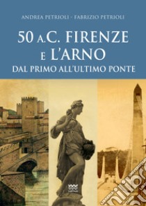 50 a.C. Firenze e l'Arno. Dal primo all'ultimo ponte libro di Petrioli Andrea; Petrioli Fabrizio