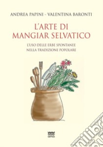 L'arte di mangiar selvatico. L'uso delle erbe spontanee nella tradizione popolare libro di Papini Andrea; Baronti Valentina