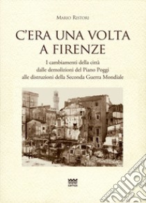 C'era una volta a Firenze. I cambiamenti della città dalle demolizioni del Piano Poggi alle distruzioni della Seconda Guerra Mondiale libro di Ristori Mario