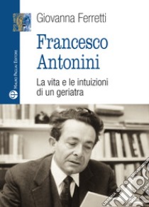 Francesco Antonini. La vita e le intuizioni di un geriatra libro di Ferretti Giovanna