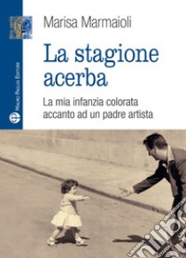 La stagione acerba. La mia infanzia colorata accanto ad un padre artista libro di Marmaioli Marisa