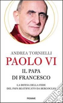 Paolo VI. Il papa di Francesco. La difesa della fede del papa beatificato da Bergoglio libro di Tornielli Andrea