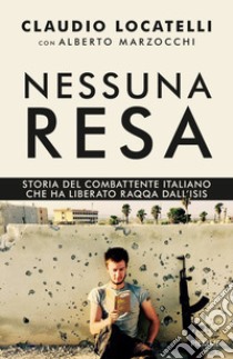 Nessuna resa. Storia del combattente italiano che ha liberato Raqqa dall'Isis libro di Locatelli Claudio; Marzocchi Alberto