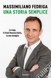 Una storia semplice. La Lega, il Friuli Venezia Giulia, la mia famiglia libro di Fedriga Massimiliano