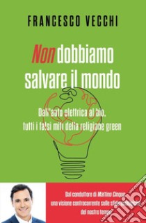 Non dobbiamo salvare il mondo. Dall'auto elettrica al bio, tutti i falsi miti della religione green libro di Vecchi Francesco