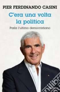 C'era un volta la politica. Parla l'ultimo democristiano libro di Casini Pier Ferdinando