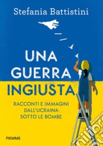 Una guerra ingiusta. Racconti e immagini dall'Ucraina sotto le bombe libro di Battistini Stefania