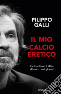 Il mio calcio eretico. Dai trionfi con il Milan al lavoro con i giovani libro di Galli Filippo