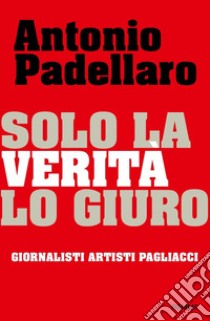 Solo la verità lo giuro. Giornalisti Artisti Pagliacci libro di Padellaro Antonio