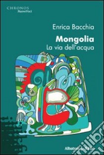 Mongolia. La via dell'acqua libro di Bacchia Enrica