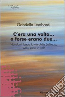 C'era una volta... O forse erano due. Viandanti lungo la via della bellezza, con i cuori in volo libro di Lombardi Gabriella