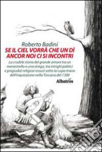 Se il ciel vorrà che un dì ancora noi ci si incontri. La crudele storia del grande amore tra un menestrello e una strega, tra intrighi politici e pregiudizi religios libro di Badini Roberto