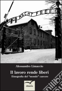 Il lavoro rende liberi. Etnografia del mondo carcere libro di Limaccio Alessandro