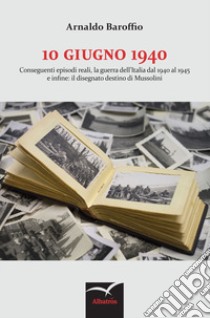 10 giugno 1940. Conseguenti episodi reali, la guerra dell'Italia dal 1940 al 1945 e infine: il disegnato destino di Mussolini libro di Baroffio Arnaldo