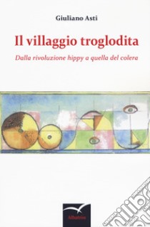 Il villaggio troglodita. Dalla rivoluzione hippy a quella del colera libro di Asti Giuliano