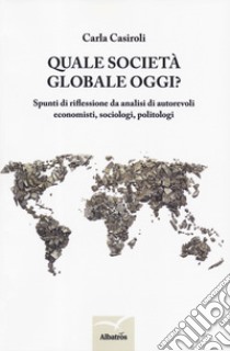 Quale società globale oggi? Spunti di riflessione da analisi di autorevoli economisti, sociologi, politologi libro di Casiroli Carla